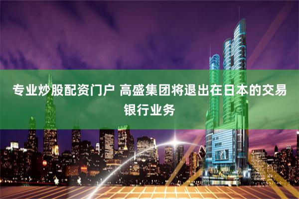 专业炒股配资门户 高盛集团将退出在日本的交易银行业务