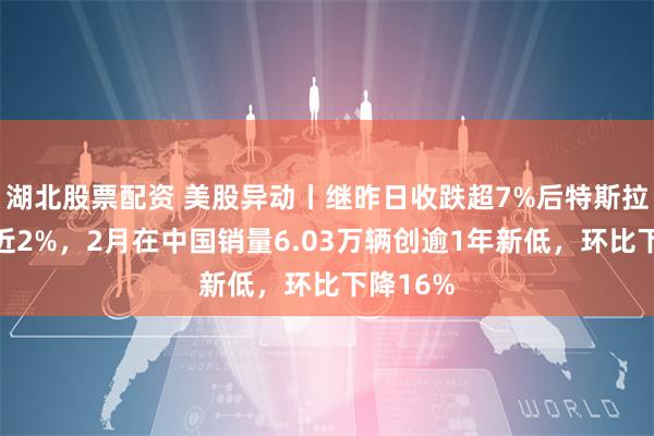 湖北股票配资 美股异动丨继昨日收跌超7%后特斯拉盘前跌近2%，2月在中国销量6.03万辆创逾1年新低，环比下降16%