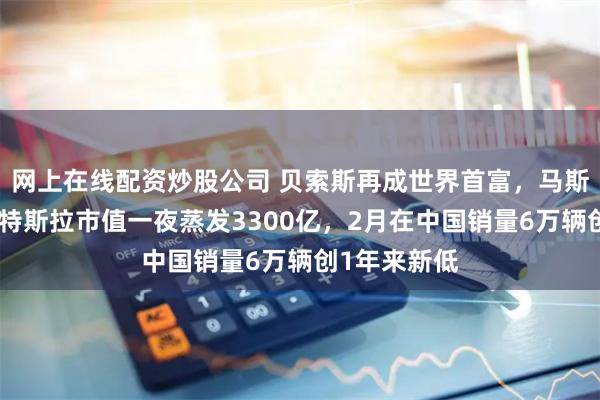 网上在线配资炒股公司 贝索斯再成世界首富，马斯克落榜了！特斯拉市值一夜蒸发3300亿，2月在中国销量6万辆创1年来新低