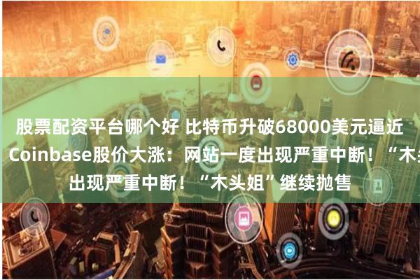 股票配资平台哪个好 比特币升破68000美元逼近历史最高纪录,Coinbase股价大涨:网站一度出现严重中断!“木头姐”继续抛售