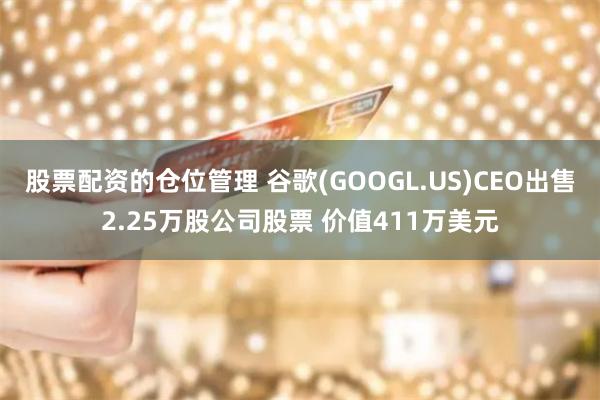 股票配资的仓位管理 谷歌(GOOGL.US)CEO出售2.25万股公司股票 价值411万美元