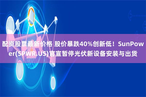 配资股票最新价格 股价暴跌40%创新低!SunPower(SPWR.US)官宣暂停光伏新设备安装与出货