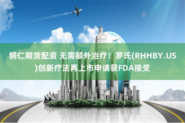 铜仁期货配资 无需额外治疗!罗氏(RHHBY.US)创新疗法再上市申请获FDA接受