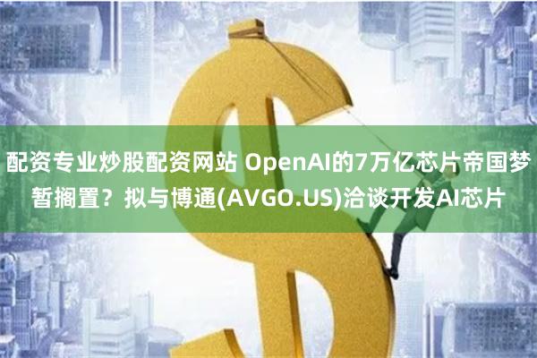 配资专业炒股配资网站 OpenAI的7万亿芯片帝国梦暂搁置？拟与博通(AVGO.US)洽谈开发AI芯片