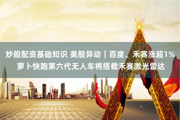 炒股配资基础知识 美股异动｜百度、禾赛涨超1% 萝卜快跑第六代无人车将搭载禾赛激光雷达