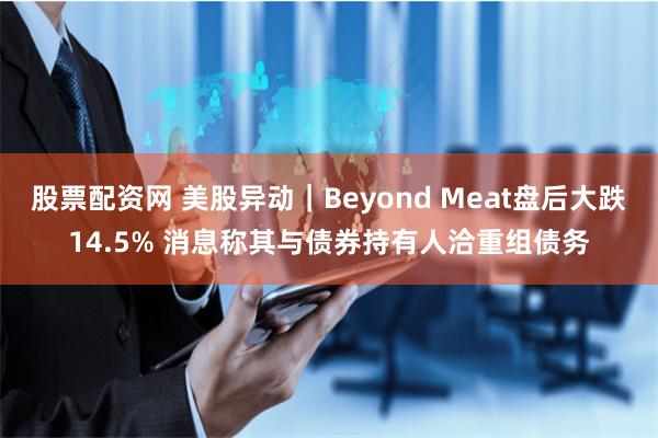 股票配资网 美股异动｜Beyond Meat盘后大跌14.5% 消息称其与债券持有人洽重组债务