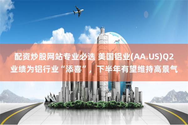 配资炒股网站专业必选 美国铝业(AA.US)Q2业绩为铝行业“添喜”,下半年有望维持高景气