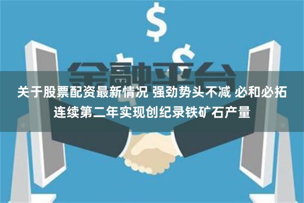 关于股票配资最新情况 强劲势头不减 必和必拓连续第二年实现创纪录铁矿石产量