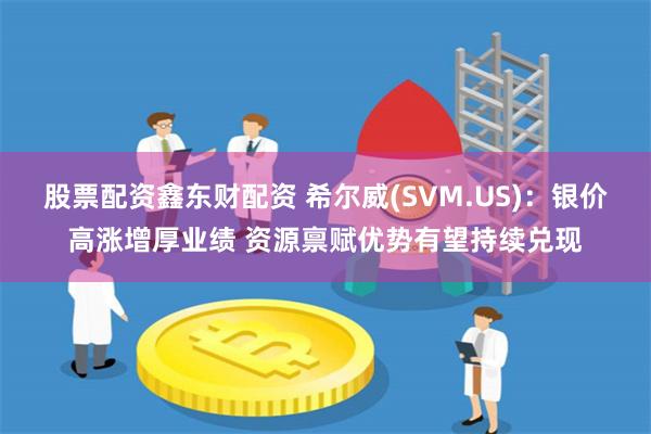 股票配资鑫东财配资 希尔威(SVM.US)：银价高涨增厚业绩 资源禀赋优势有望持续兑现