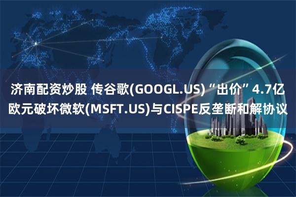 济南配资炒股 传谷歌(GOOGL.US)“出价”4.7亿欧元破坏微软(MSFT.US)与CISPE反垄断和解协议