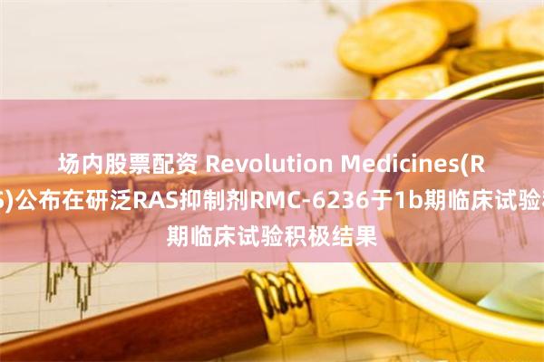场内股票配资 Revolution Medicines(RVMD.US)公布在研泛RAS抑制剂RMC-6236于1b期临床试验积极结果