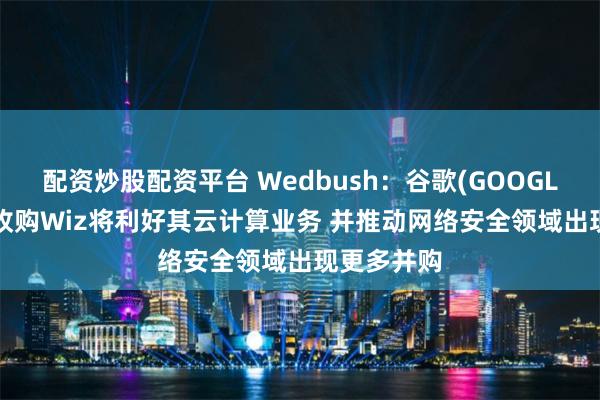 配资炒股配资平台 Wedbush:谷歌(GOOGL.US)成功收购Wiz将利好其云计算业务 并推动网络安全领域出现更多并购