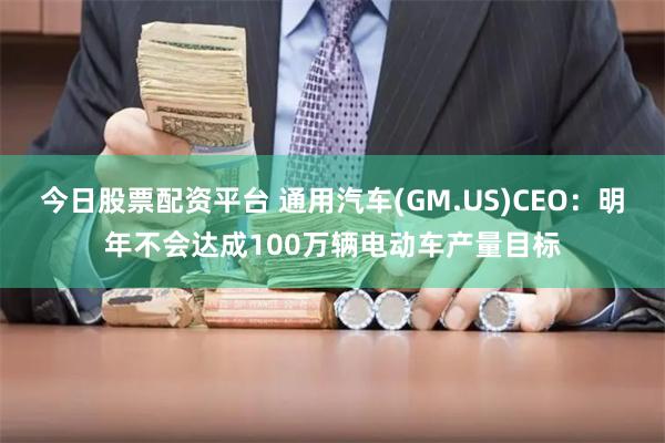今日股票配资平台 通用汽车(GM.US)CEO:明年不会达成100万辆电动车产量目标