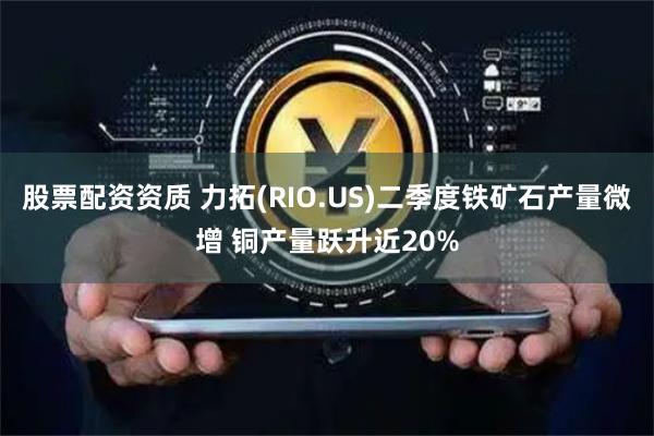股票配资资质 力拓(RIO.US)二季度铁矿石产量微增 铜产量跃升近20%