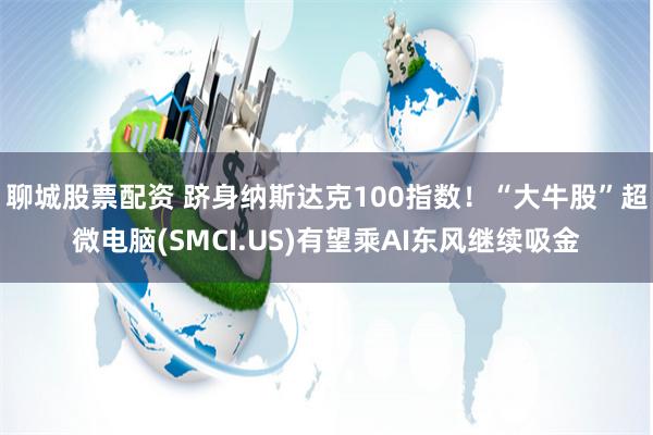 聊城股票配资 跻身纳斯达克100指数！“大牛股”超微电脑(SMCI.US)有望乘AI东风继续吸金