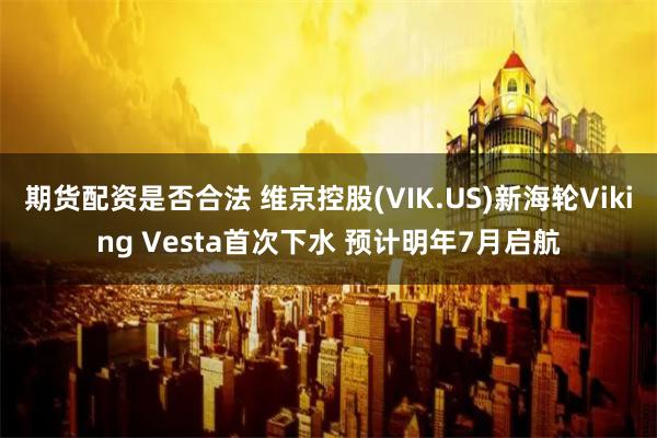 期货配资是否合法 维京控股(VIK.US)新海轮Viking Vesta首次下水 预计明年7月启航