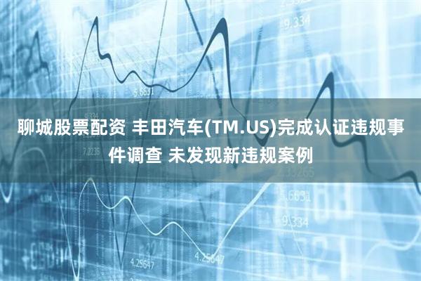 聊城股票配资 丰田汽车(TM.US)完成认证违规事件调查 未发现新违规案例