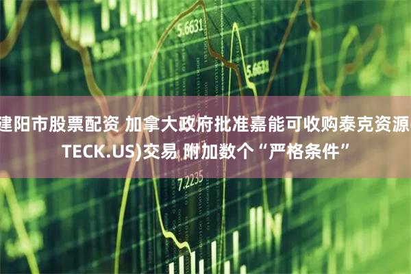 建阳市股票配资 加拿大政府批准嘉能可收购泰克资源(TECK.US)交易 附加数个“严格条件”