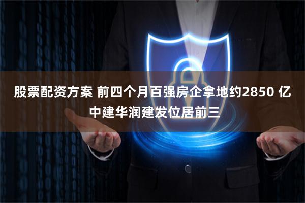 股票配资方案 前四个月百强房企拿地约2850 亿 中建华润建发位居前三