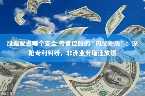股票配资哪个安全 传音控股的“内忧外患”：深陷专利纠纷，非洲业务增速放缓