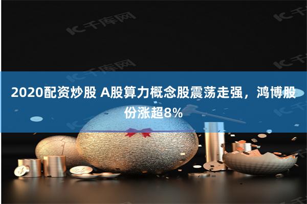 2020配资炒股 A股算力概念股震荡走强，鸿博股份涨超8%