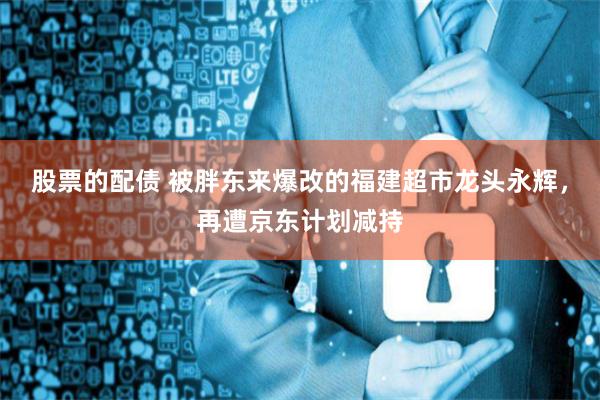 股票的配债 被胖东来爆改的福建超市龙头永辉,再遭京东计划减持