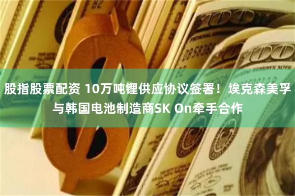 股指股票配资 10万吨锂供应协议签署！埃克森美孚与韩国电池制造商SK On牵手合作