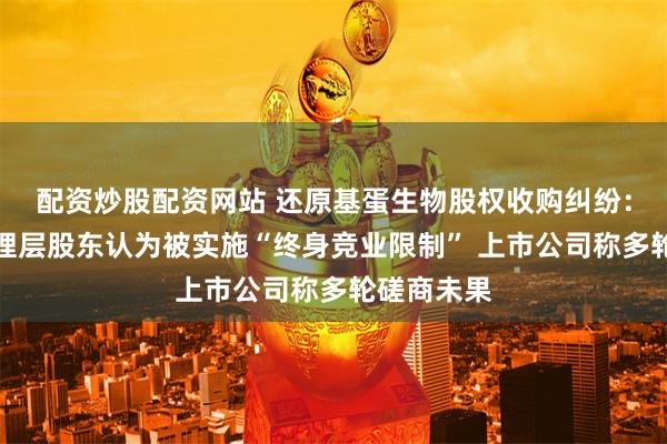配资炒股配资网站 还原基蛋生物股权收购纠纷:子公司管理层股东认为被实施“终身竞业限制” 上市公司称多轮磋商未果