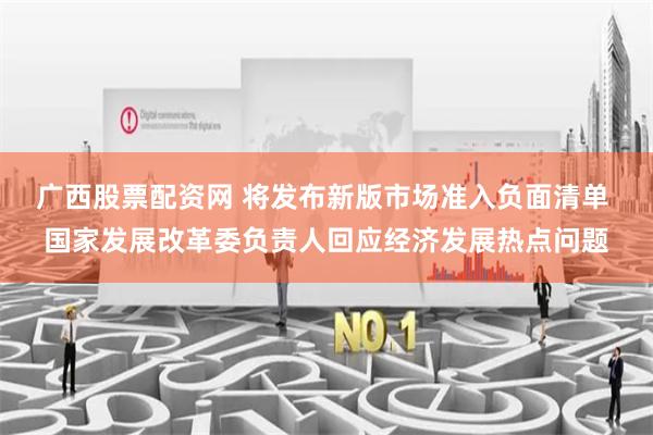 广西股票配资网 将发布新版市场准入负面清单 国家发展改革委负责人回应经济发展热点问题