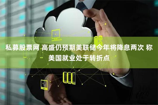 私募股票网 高盛仍预期美联储今年将降息两次 称美国就业处于转折点