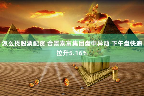 怎么找股票配资 合景泰富集团盘中异动 下午盘快速拉升5.16%