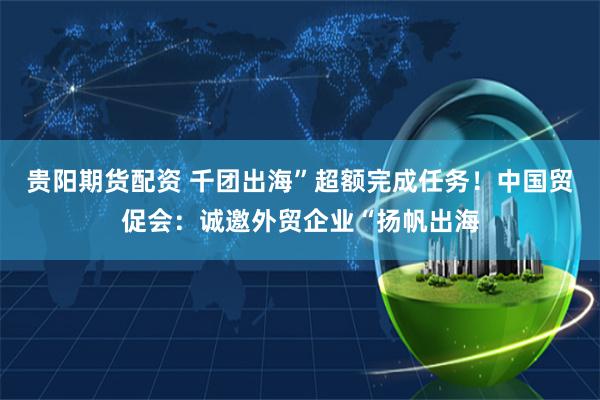贵阳期货配资 千团出海”超额完成任务!中国贸促会:诚邀外贸企业“扬帆出海