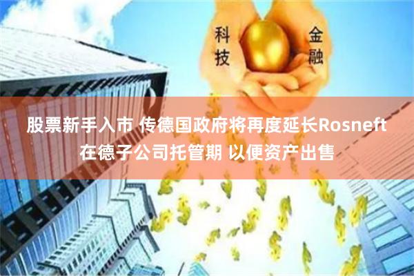 股票新手入市 传德国政府将再度延长Rosneft在德子公司托管期 以便资产出售