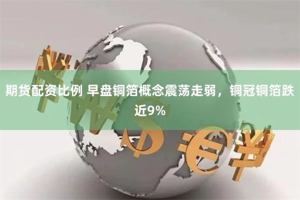 期货配资比例 早盘铜箔概念震荡走弱,铜冠铜箔跌近9%