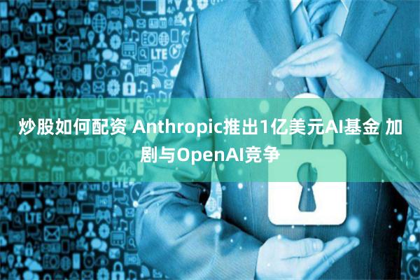 炒股如何配资 Anthropic推出1亿美元AI基金 加剧与OpenAI竞争