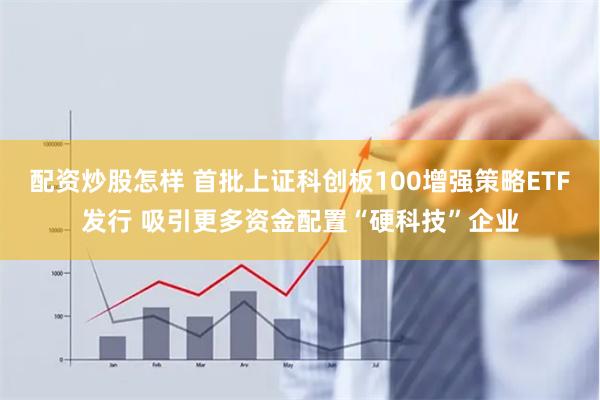 配资炒股怎样 首批上证科创板100增强策略ETF发行 吸引更多资金配置“硬科技”企业