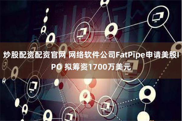 炒股配资配资官网 网络软件公司FatPipe申请美股IPO 拟筹资1700万美元