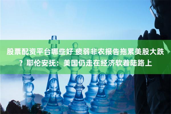 股票配资平台哪些好 疲弱非农报告拖累美股大跌?耶伦安抚:美国仍走在经济软着陆路上