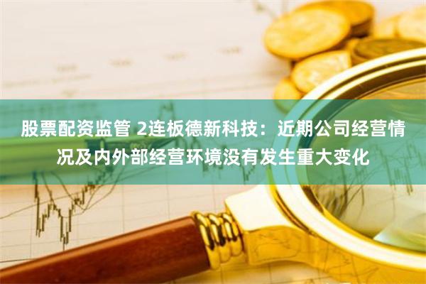 股票配资监管 2连板德新科技：近期公司经营情况及内外部经营环境没有发生重大变化