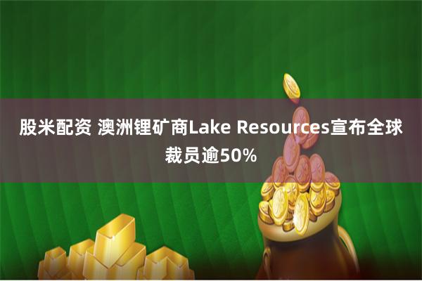 股米配资 澳洲锂矿商Lake Resources宣布全球裁员逾50%