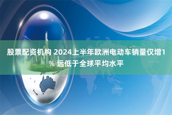 股票配资机构 2024上半年欧洲电动车销量仅增1% 远低于全球平均水平