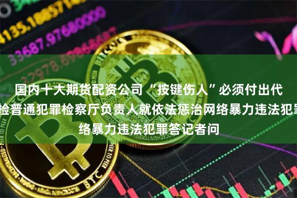 国内十大期货配资公司 “按键伤人”必须付出代价——最高检普通犯罪检察厅负责人就依法惩治网络暴力违法犯罪答记者问