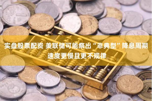 实盘股票配资 美联储可能祭出“非典型”降息周期 速度更慢且更不规律