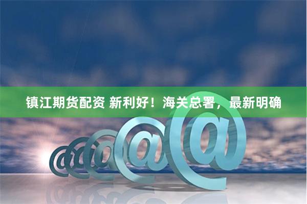 镇江期货配资 新利好!海关总署,最新明确