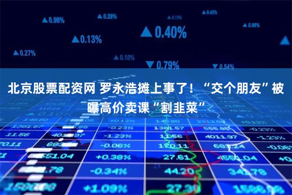 北京股票配资网 罗永浩摊上事了!“交个朋友”被曝高价卖课“割韭菜”