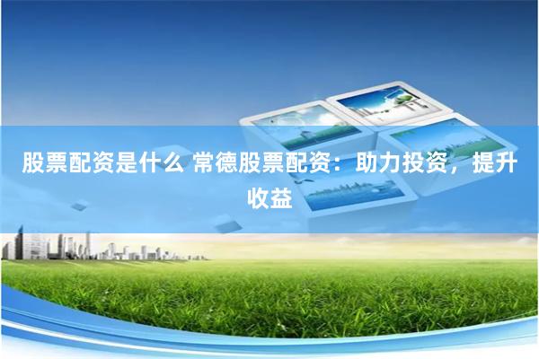 股票配资是什么 常德股票配资：助力投资，提升收益