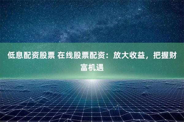 低息配资股票 在线股票配资：放大收益，把握财富机遇