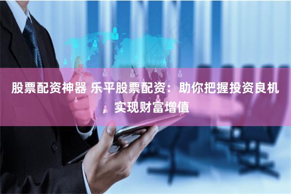 股票配资神器 乐平股票配资：助你把握投资良机，实现财富增值