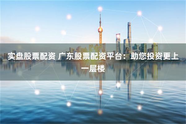 实盘股票配资 广东股票配资平台:助您投资更上一层楼