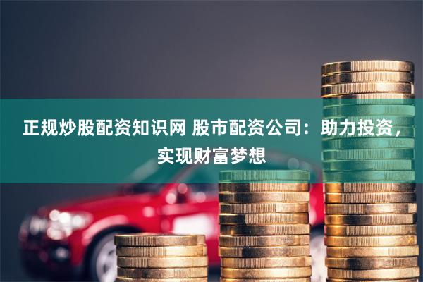 正规炒股配资知识网 股市配资公司：助力投资，实现财富梦想